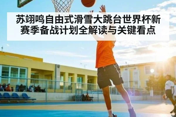 苏翊鸣自由式滑雪大跳台世界杯新赛季备战计划全解读与关键看点